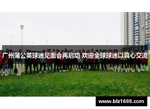 广州蒲公英球迷见面会再启动 欢迎全球球迷以真心交流